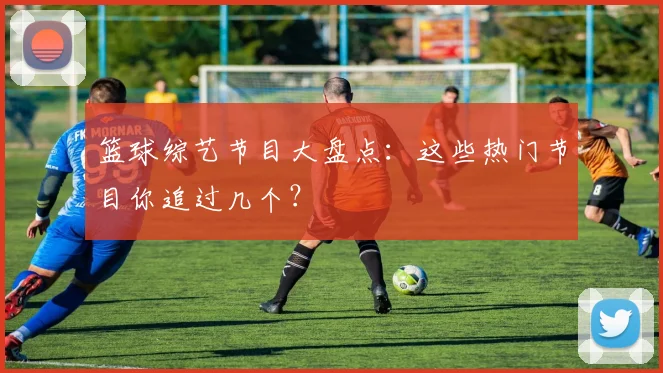 篮球综艺节目大盘点：这些热门节目你追过几个？
