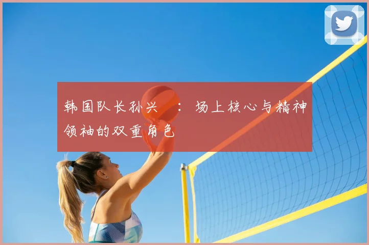 韩国队长孙兴慜:场上核心与精神领袖的双重角色