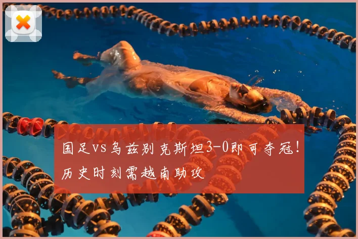 国足vs乌兹别克斯坦3-0即可夺冠！历史时刻需越南助攻