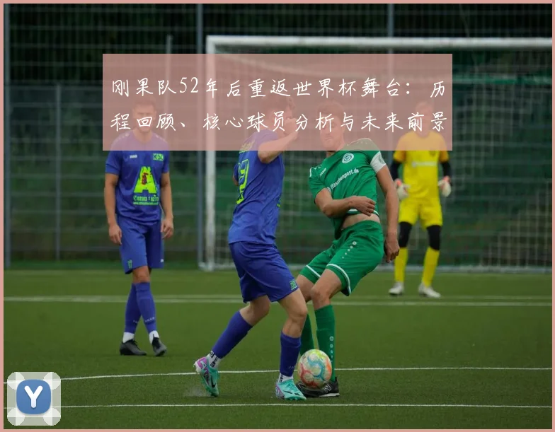 刚果队52年后重返世界杯舞台:历程回顾、核心球员分析与未来前景展望