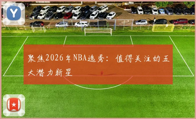 聚焦2026年NBA选秀:值得关注的五大潜力新星