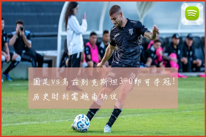 国足vs乌兹别克斯坦3-0即可夺冠！历史时刻需越南助攻