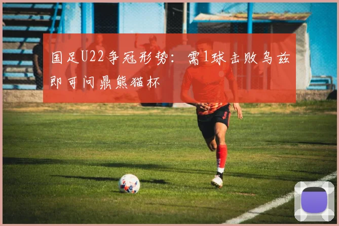 国足U22争冠形势：需1球击败乌兹即可问鼎熊猫杯