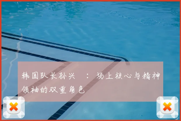 韩国队长孙兴慜:场上核心与精神领袖的双重角色