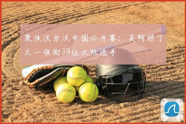 聚焦沃尔沃中国公开赛：吴阿顺丁文一领衔39位大陆选手