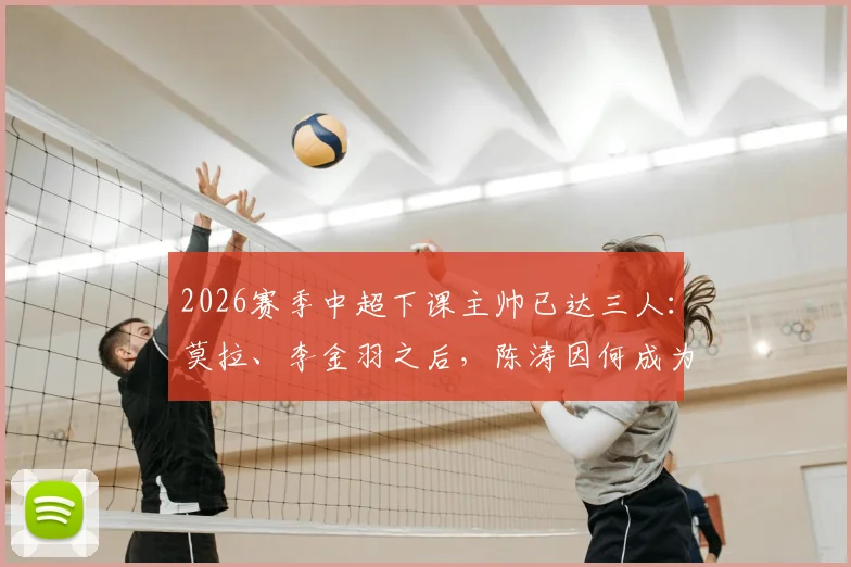 2026赛季中超下课主帅已达三人：莫拉、李金羽之后，陈涛因何成为第三位？南通支云换帅影响分析