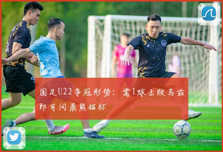国足U22争冠形势：需1球击败乌兹即可问鼎熊猫杯