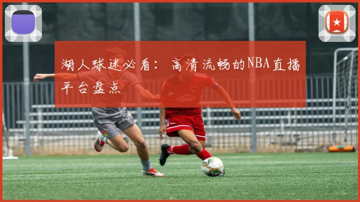 湖人球迷必看：高清流畅的NBA直播平台盘点