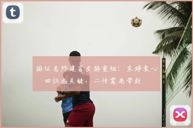 排坛名帅建言女排重组：朱婷袁心玥回归成关键，二传需老带新