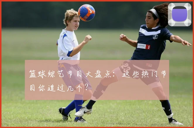 篮球综艺节目大盘点：这些热门节目你追过几个？