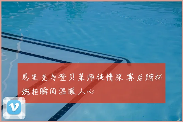 恩里克与登贝莱师徒情深 赛后赠杯婉拒瞬间温暖人心