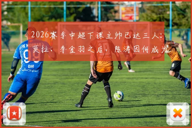 2026赛季中超下课主帅已达三人:莫拉、李金羽之后,陈涛因何成为第三位?南通支云换帅影响分析