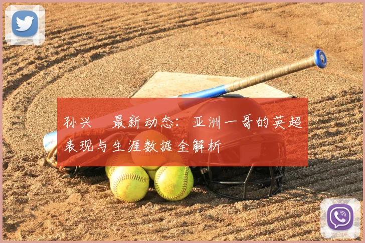 孙兴慜最新动态：亚洲一哥的英超表现与生涯数据全解析