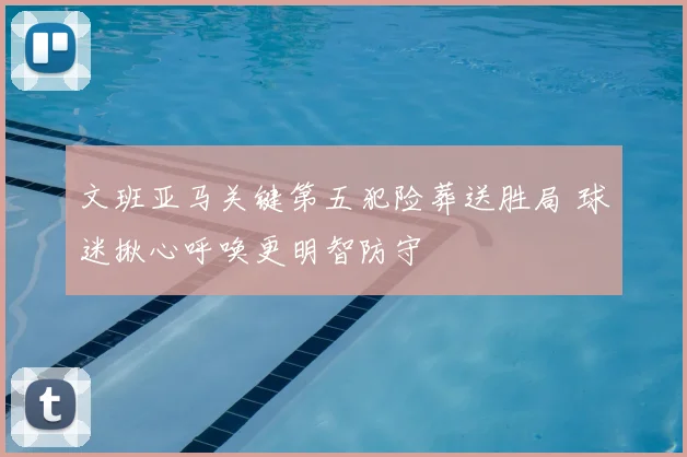 文班亚马关键第五犯险葬送胜局 球迷揪心呼唤更明智防守