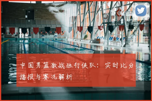 中国男篮激战独行侠队：实时比分播报与赛况解析