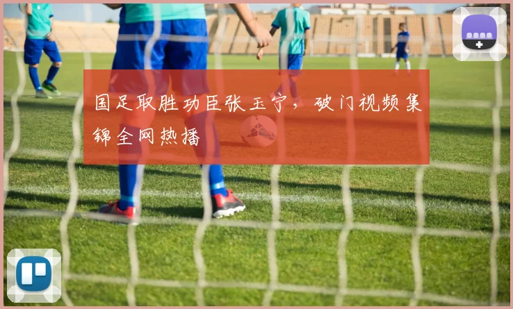 国足取胜功臣张玉宁,破门视频集锦全网热播