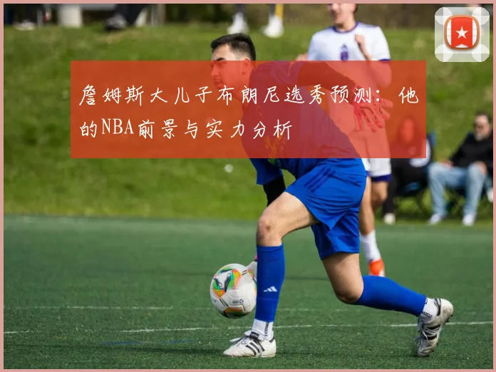 詹姆斯大儿子布朗尼选秀预测：他的NBA前景与实力分析