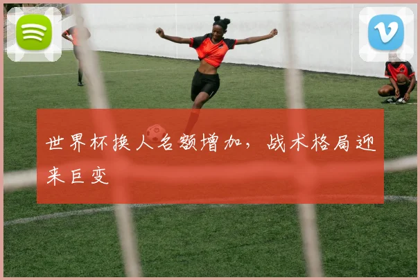 世界杯换人名额增加,战术格局迎来巨变